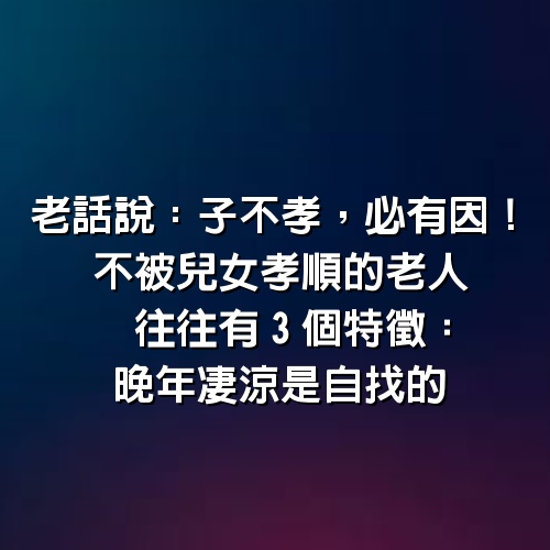 老話說：「子不孝，必有因」！不被兒女孝順的老人，往往有「3個特徵」：晚年凄涼是自找的