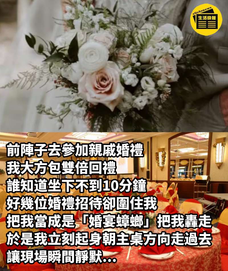 前陣子去參加親戚婚禮，我大方包雙倍回禮，誰知道坐下不到10分鐘，好幾位婚禮招待卻圍住我，把我當成是「婚宴蟑螂」把我轟走！於是我立刻起身「朝主桌方向走過去」，讓現場瞬間靜默...