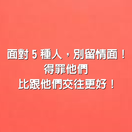 面對5種人，別留情面！得罪他們比跟他們交往更好！