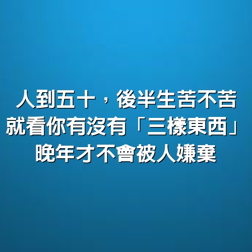 人到五十，後半生苦不苦，就看你有沒有「三樣東西」 晚年才不會被人嫌棄