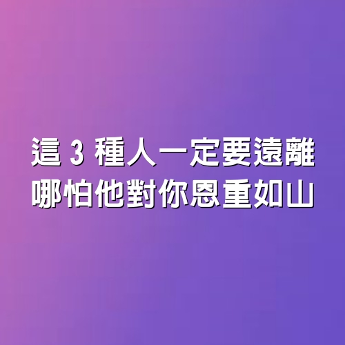 這3種人一定要遠離，哪怕他對你恩重如山！