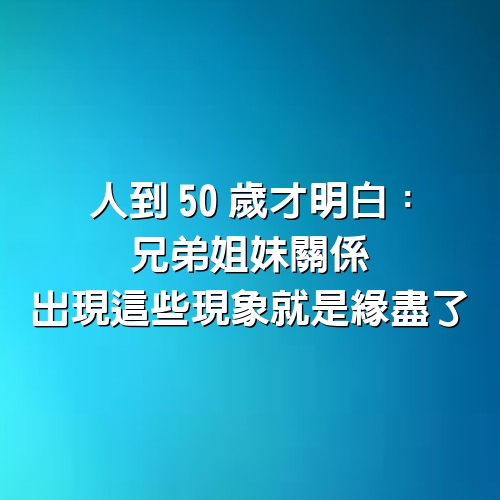 人到50歲才明白：兄弟姐妹關係，出現這些現象，就是緣盡了