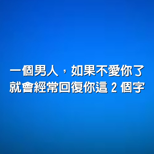 一個男人，如果不愛你了，就會經常回復你這「2個字」