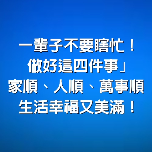 一輩子不要瞎忙！做好這「4件事」 家順、人順、萬事順， 生活幸福又美滿！