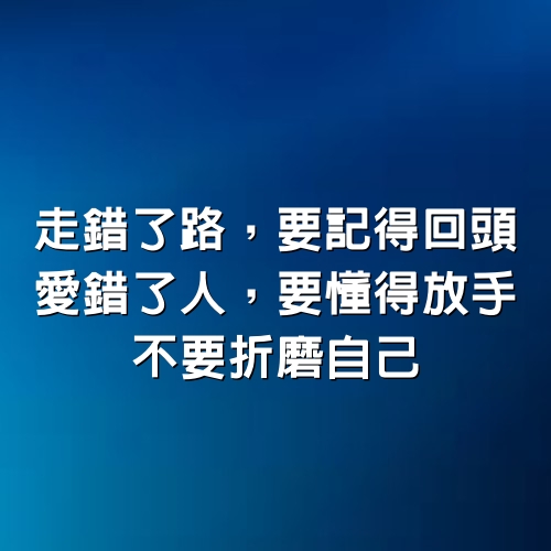 走錯了路，要記得回頭； 愛錯了人，要懂得放手，不要折磨自己