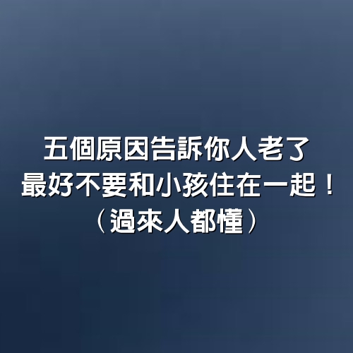 5個原因告訴你人老了，最好不要和小孩住在一起！(過來人都懂)